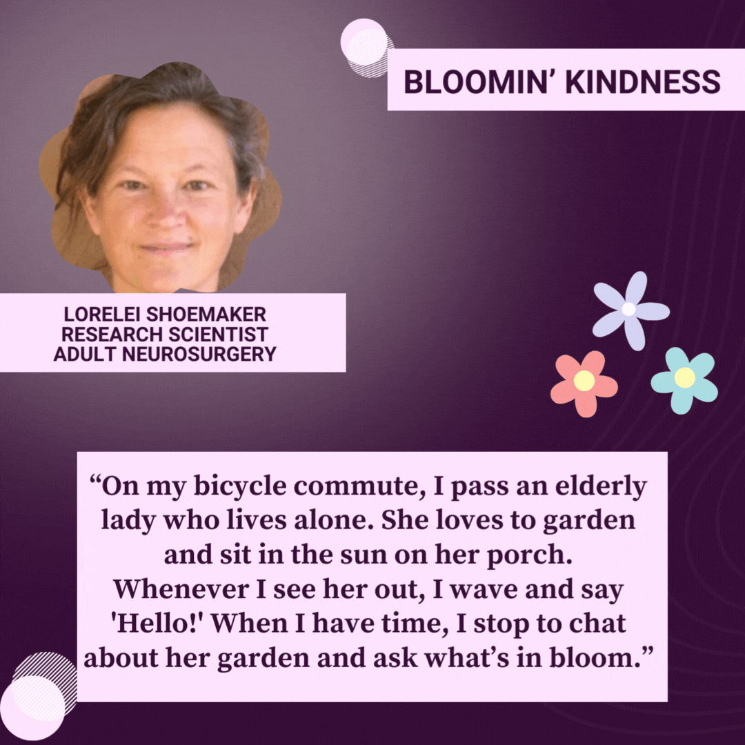 Bloomin’ Kindness  Lorelei Shoemaker, Research Scientist, Neurosurgery “On my bicycle commute, I pass an elderly woman who lives alone. She loves to garden and sit in the sun on her porch. Whenever I see her out, I wave and say 'Hello!' When I have time, I stop to chat about her garden and ask her what’s in bloom.”