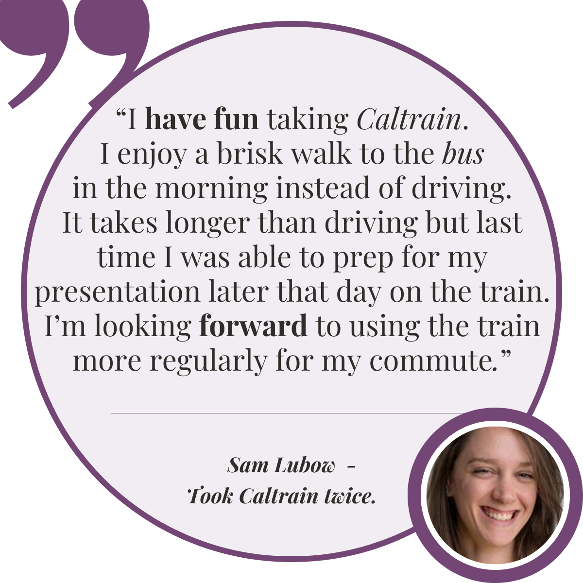 – Sam Lubow, Took Caltrain twice  “I had a lot of fun on Caltrain. It was nice to walk to the bus in the morning instead of driving. It took longer than driving but I was able to prep for my presentation later that day. I’m looking forward to taking the train again.”
