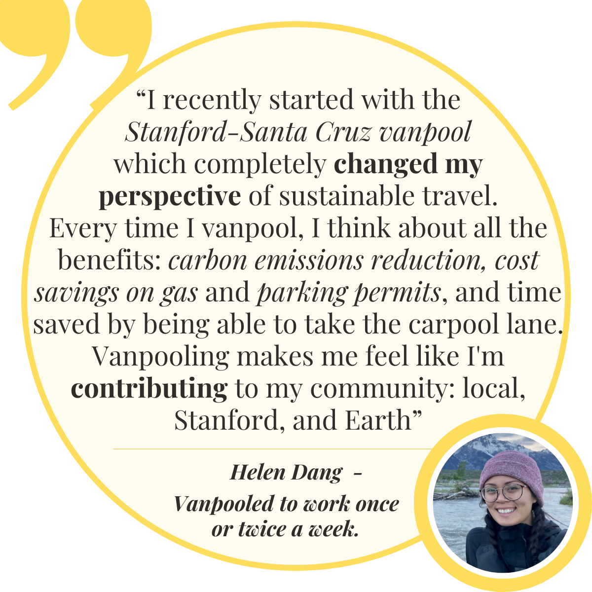 – Helen Dang, Vanpooled to work once or twice a week.  “I recently started with the Stanford-Santa Cruz vanpool which completely changed my perspective of sustainable travel. Every time I vanpool, I think about all the benefits: carbon emissions reduction, cost savings on gas and parking permits, and time saved by being able to take the carpool lane. Vanpooling makes me feel like I'm contributing to my community: local, Stanford, and Earth.